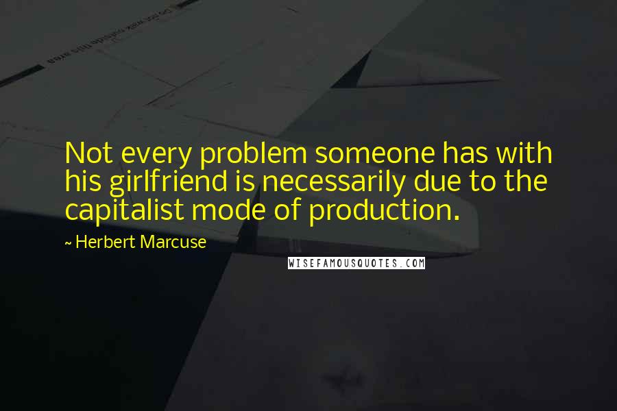 Herbert Marcuse quotes: Not every problem someone has with his girlfriend is necessarily due to the capitalist mode of production.