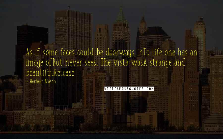 Herbert Mason quotes: As if some faces could be doorways inTo life one has an image ofBut never sees. The vista wasA strange and beautifulRelease