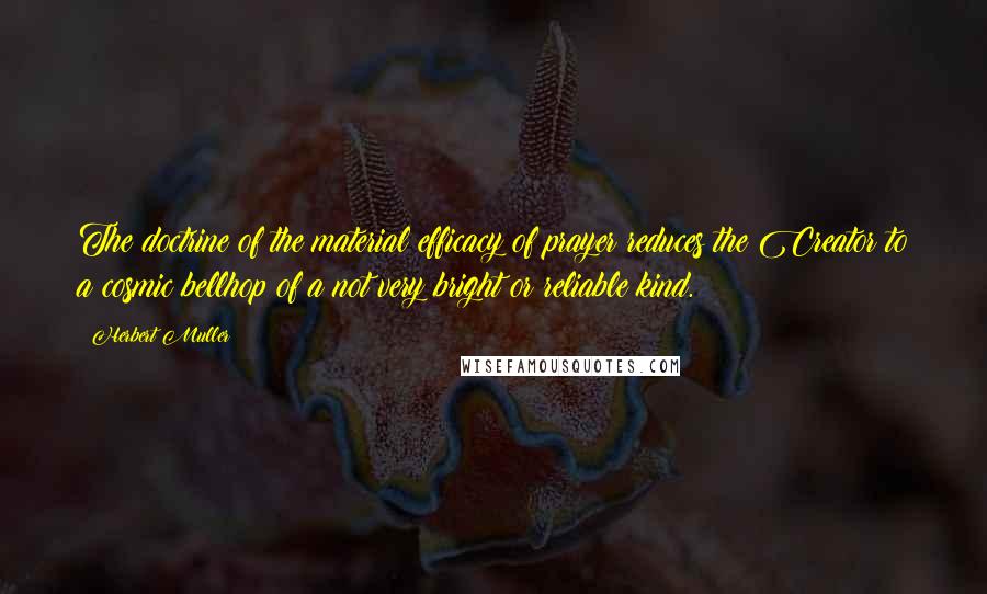 Herbert Muller quotes: The doctrine of the material efficacy of prayer reduces the Creator to a cosmic bellhop of a not very bright or reliable kind. Herbert Muller quotes: The doctrine of the material efficacy of prayer reduces the Creator to a cosmic bellhop of a not very bright or reliable kind.