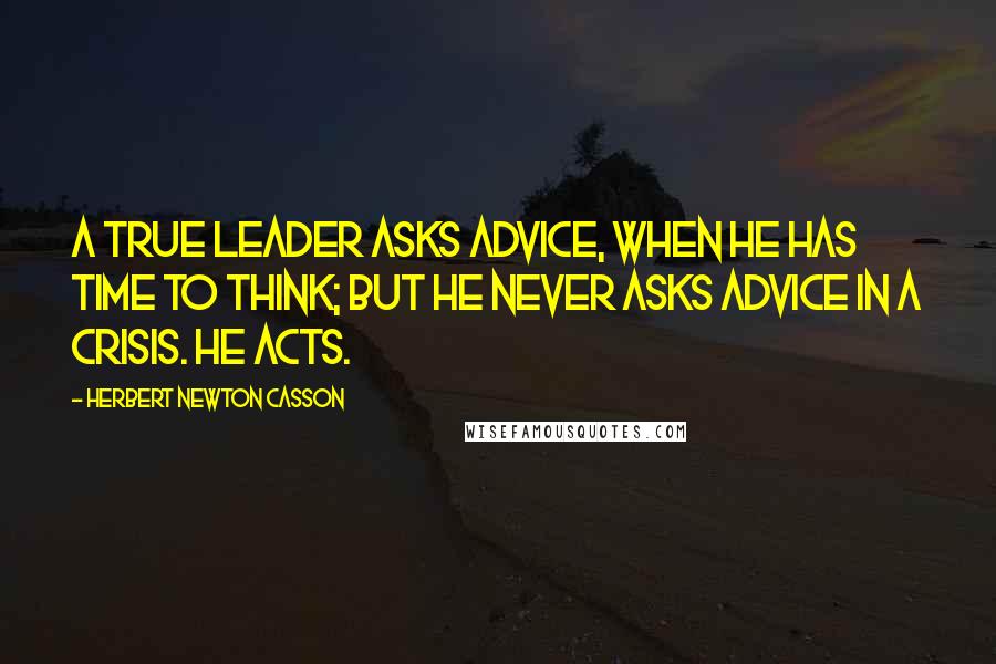 Herbert Newton Casson quotes: A true Leader asks advice, when he has time to think; but he never asks advice in a crisis. He acts. Herbert Newton Casson quotes: A true Leader asks advice, when he has time to think; but he never asks advice in a crisis. He acts.