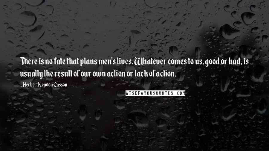 Herbert Newton Casson quotes: There is no fate that plans men's lives. Whatever comes to us, good or bad, is usually the result of our own action or lack of action.