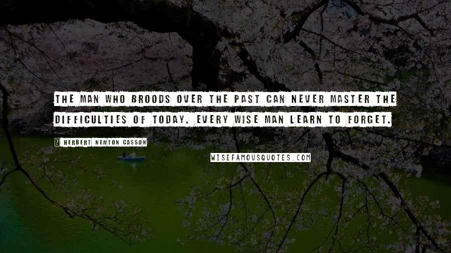 Herbert Newton Casson quotes: The man who broods over the past can never master the difficulties of today. Every wise man learn to forget.