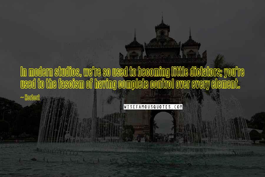 Herbert quotes: In modern studios, we're so used to becoming little dictators; you're used to the fascism of having complete control over every element.