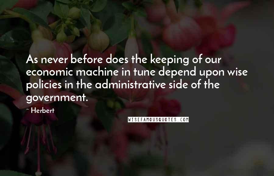 Herbert quotes: As never before does the keeping of our economic machine in tune depend upon wise policies in the administrative side of the government.