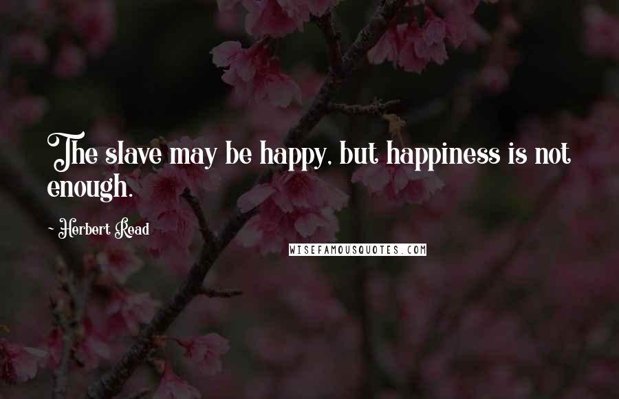 Herbert Read quotes: The slave may be happy, but happiness is not enough.
