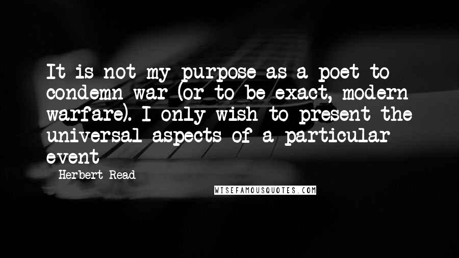 Herbert Read quotes: It is not my purpose as a poet to condemn war (or to be exact, modern warfare). I only wish to present the universal aspects of a particular event