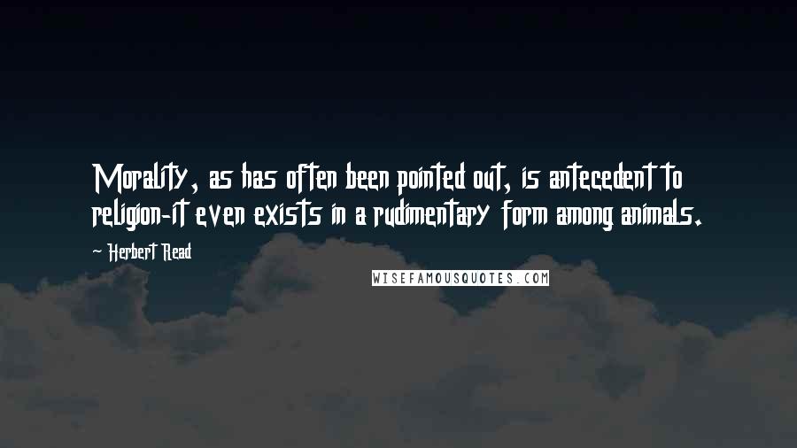 Herbert Read quotes: Morality, as has often been pointed out, is antecedent to religion-it even exists in a rudimentary form among animals.