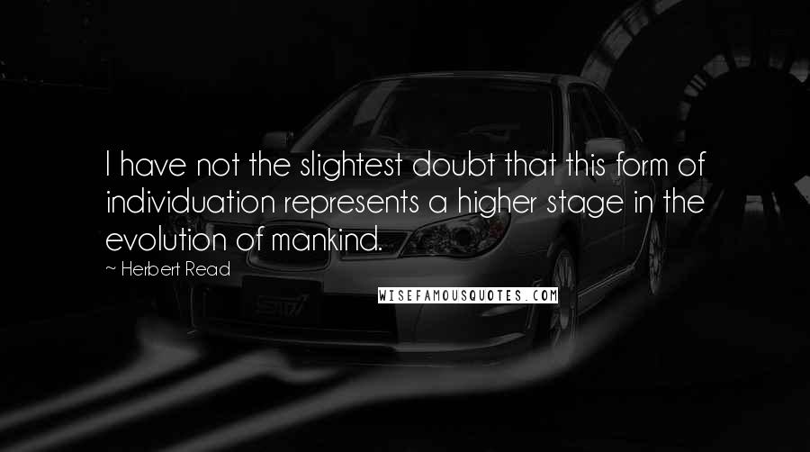 Herbert Read quotes: I have not the slightest doubt that this form of individuation represents a higher stage in the evolution of mankind.