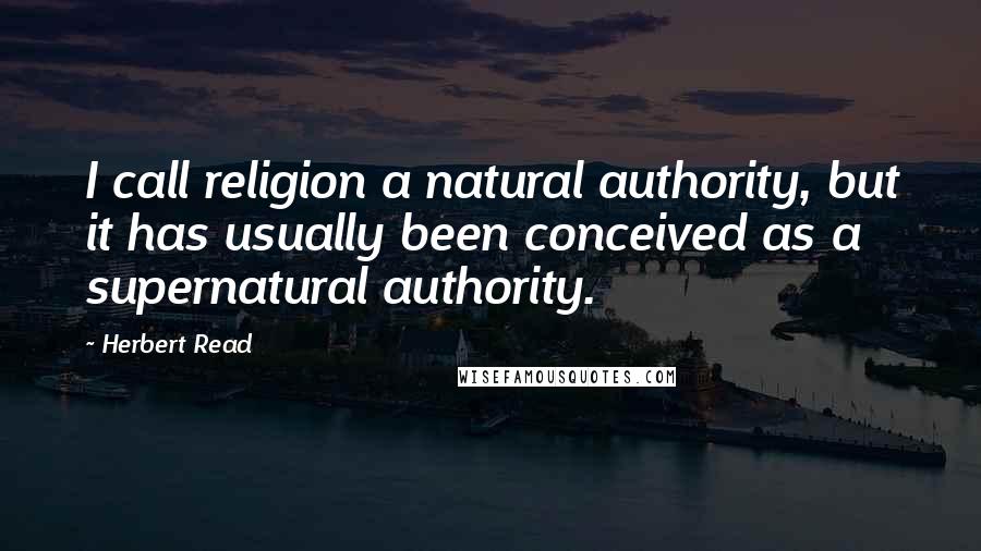 Herbert Read quotes: I call religion a natural authority, but it has usually been conceived as a supernatural authority.