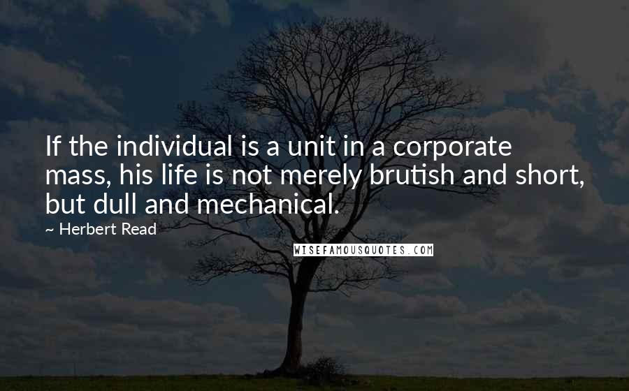 Herbert Read quotes: If the individual is a unit in a corporate mass, his life is not merely brutish and short, but dull and mechanical.