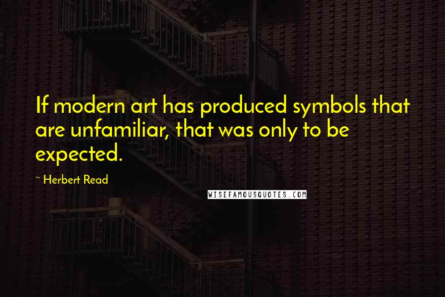 Herbert Read quotes: If modern art has produced symbols that are unfamiliar, that was only to be expected.