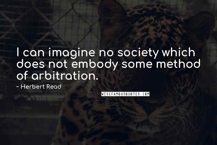 Herbert Read quotes: I can imagine no society which does not embody some method of arbitration.