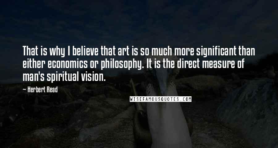 Herbert Read quotes: That is why I believe that art is so much more significant than either economics or philosophy. It is the direct measure of man's spiritual vision.