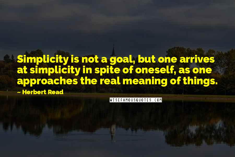 Herbert Read quotes: Simplicity is not a goal, but one arrives at simplicity in spite of oneself, as one approaches the real meaning of things.