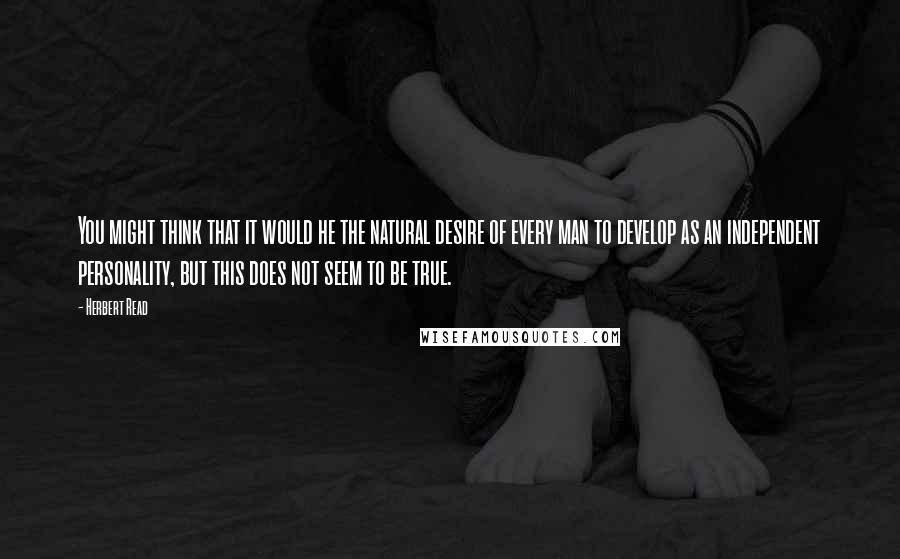 Herbert Read quotes: You might think that it would he the natural desire of every man to develop as an independent personality, but this does not seem to be true.
