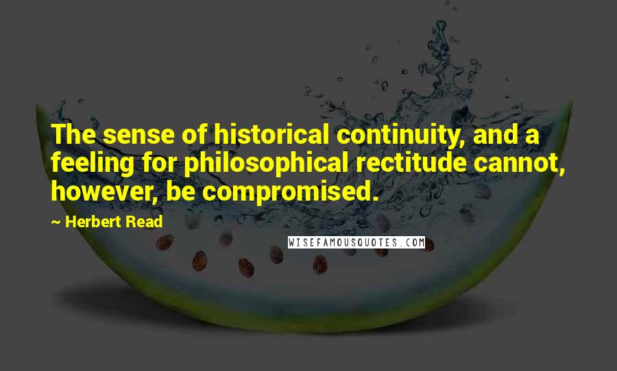 Herbert Read quotes: The sense of historical continuity, and a feeling for philosophical rectitude cannot, however, be compromised.