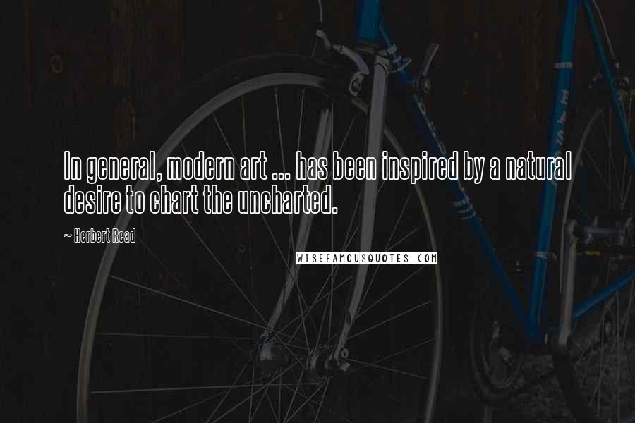 Herbert Read quotes: In general, modern art ... has been inspired by a natural desire to chart the uncharted.