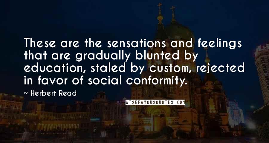 Herbert Read quotes: These are the sensations and feelings that are gradually blunted by education, staled by custom, rejected in favor of social conformity.