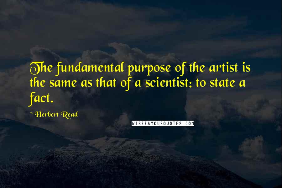 Herbert Read quotes: The fundamental purpose of the artist is the same as that of a scientist: to state a fact.