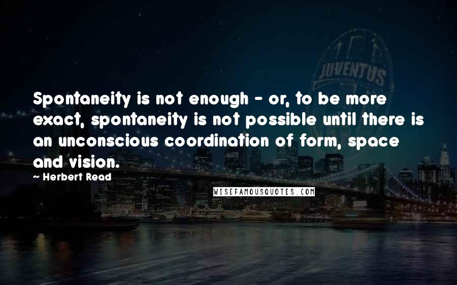 Herbert Read quotes: Spontaneity is not enough - or, to be more exact, spontaneity is not possible until there is an unconscious coordination of form, space and vision.