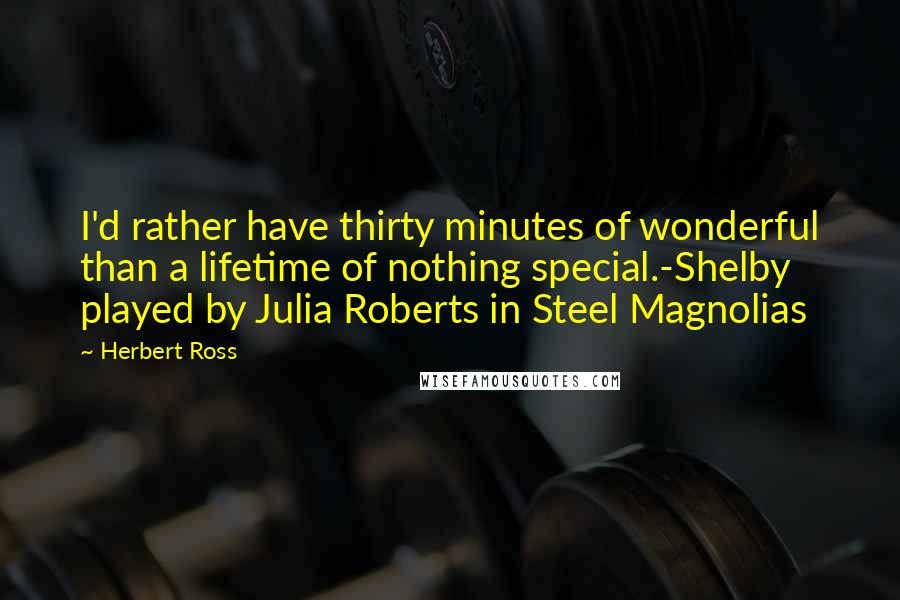 Herbert Ross quotes: I'd rather have thirty minutes of wonderful than a lifetime of nothing special.-Shelby played by Julia Roberts in Steel Magnolias