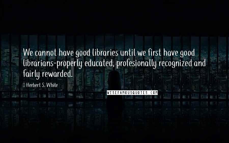 Herbert S. White quotes: We cannot have good libraries until we first have good librarians-properly educated, profesionally recognized and fairly rewarded.