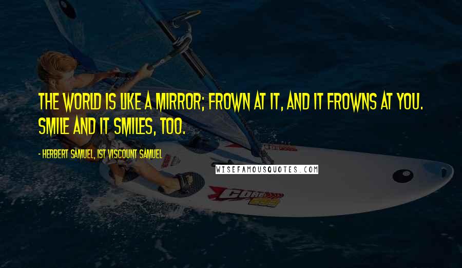 Herbert Samuel, 1st Viscount Samuel quotes: The world is like a mirror; frown at it, and it frowns at you. Smile and it smiles, too. Herbert Samuel, 1st Viscount Samuel quotes: The world is like a mirror; frown at it, and it frowns at you. Smile and it smiles, too.