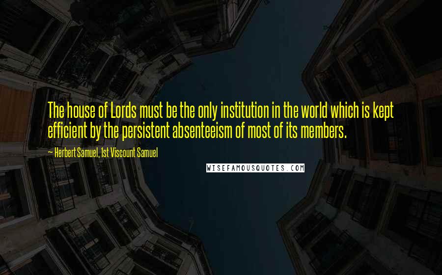 Herbert Samuel, 1st Viscount Samuel quotes: The house of Lords must be the only institution in the world which is kept efficient by the persistent absenteeism of most of its members.