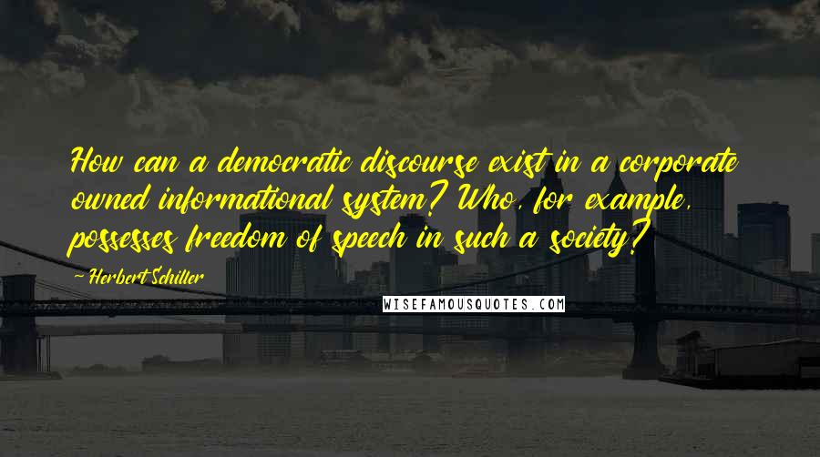 Herbert Schiller quotes: How can a democratic discourse exist in a corporate owned informational system? Who, for example, possesses freedom of speech in such a society? Herbert Schiller quotes: How can a democratic discourse exist in a corporate owned informational system? Who, for example, possesses freedom of speech in such a society?