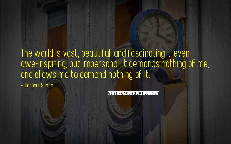Herbert Simon quotes: The world is vast, beautiful, and fascinating ... even awe-inspiring, but impersonal. It demands nothing of me, and allows me to demand nothing of it.