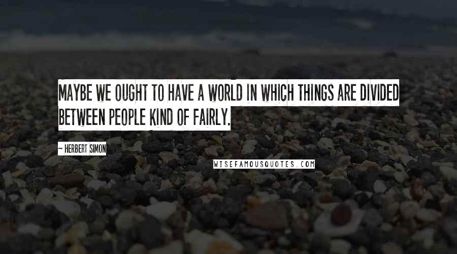 Herbert Simon quotes: Maybe we ought to have a world in which things are divided between people kind of fairly.
