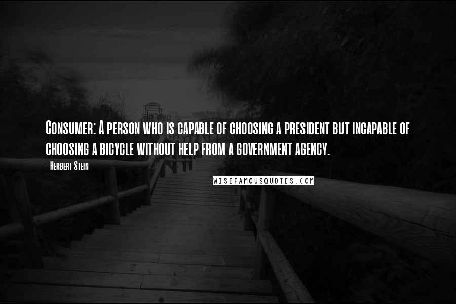 Herbert Stein quotes: Consumer: A person who is capable of choosing a president but incapable of choosing a bicycle without help from a government agency. Herbert Stein quotes: Consumer: A person who is capable of choosing a president but incapable of choosing a bicycle without help from a government agency.
