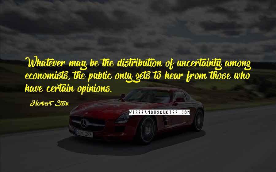 Herbert Stein quotes: Whatever may be the distribution of uncertainty among economists, the public only gets to hear from those who have certain opinions. Herbert Stein quotes: Whatever may be the distribution of uncertainty among economists, the public only gets to hear from those who have certain opinions.
