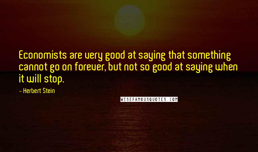 Herbert Stein quotes: Economists are very good at saying that something cannot go on forever, but not so good at saying when it will stop. Herbert Stein quotes: Economists are very good at saying that something cannot go on forever, but not so good at saying when it will stop.