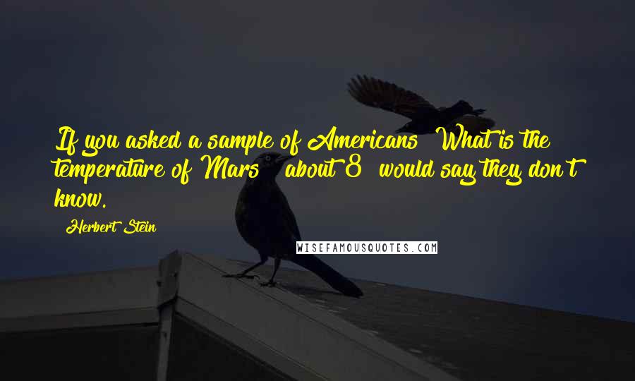 Herbert Stein quotes: If you asked a sample of Americans "What is the temperature of Mars?" about 8% would say they don't know. Herbert Stein quotes: If you asked a sample of Americans "What is the temperature of Mars?" about 8% would say they don't know.