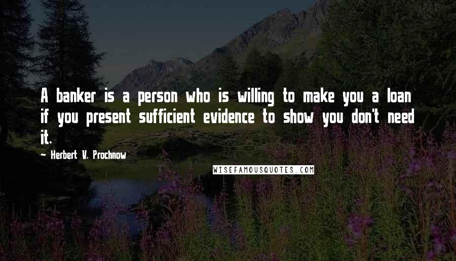 Herbert V. Prochnow quotes: A banker is a person who is willing to make you a loan if you present sufficient evidence to show you don't need it.