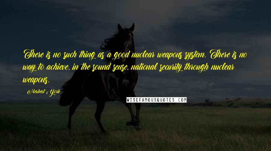 Herbert York quotes: There is no such thing as a good nuclear weapons system. There is no way to achieve, in the sound sense, national security through nuclear weapons.