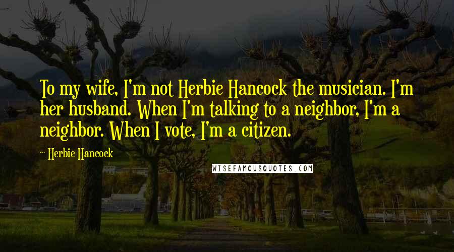 Herbie Hancock quotes: To my wife, I'm not Herbie Hancock the musician. I'm her husband. When I'm talking to a neighbor, I'm a neighbor. When I vote, I'm a citizen. Herbie Hancock quotes: To my wife, I'm not Herbie Hancock the musician. I'm her husband. When I'm talking to a neighbor, I'm a neighbor. When I vote, I'm a citizen.
