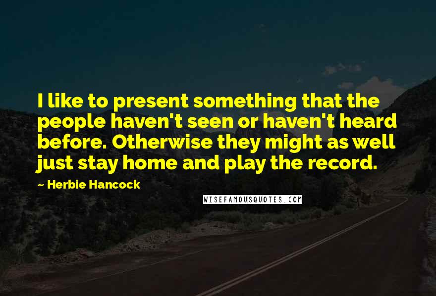 Herbie Hancock quotes: I like to present something that the people haven't seen or haven't heard before. Otherwise they might as well just stay home and play the record. Herbie Hancock quotes: I like to present something that the people haven't seen or haven't heard before. Otherwise they might as well just stay home and play the record.