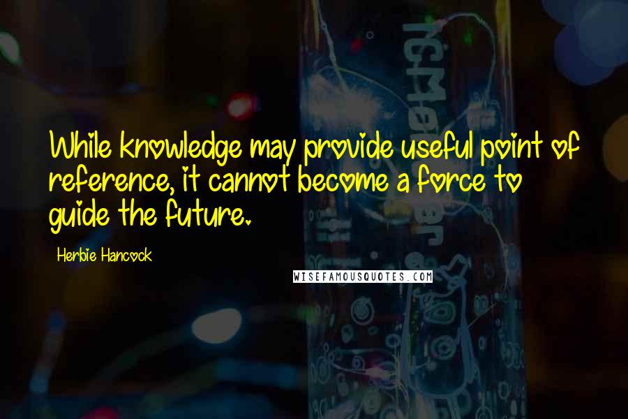 Herbie Hancock quotes: While knowledge may provide useful point of reference, it cannot become a force to guide the future. Herbie Hancock quotes: While knowledge may provide useful point of reference, it cannot become a force to guide the future.