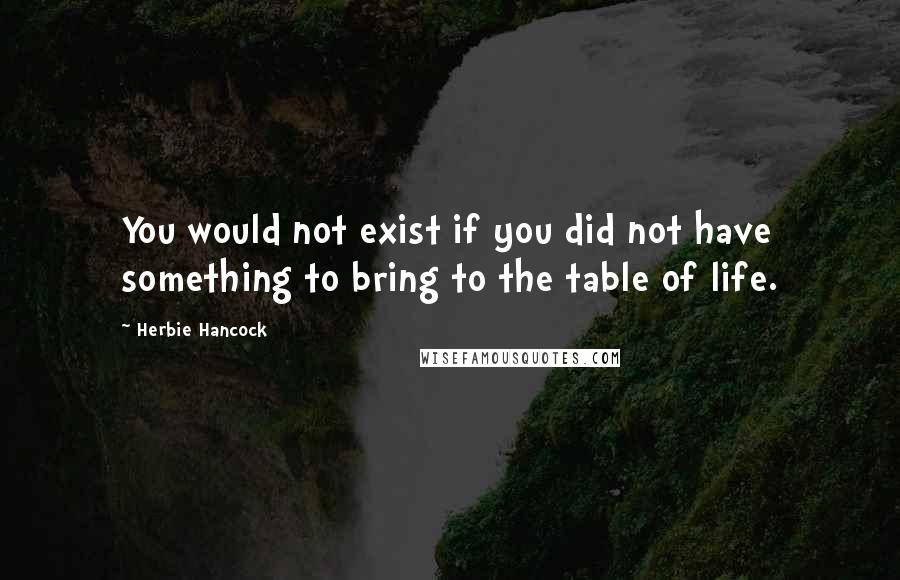 Herbie Hancock quotes: You would not exist if you did not have something to bring to the table of life.