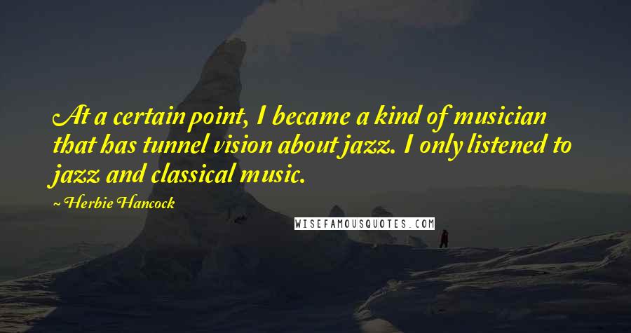 Herbie Hancock quotes: At a certain point, I became a kind of musician that has tunnel vision about jazz. I only listened to jazz and classical music. Herbie Hancock quotes: At a certain point, I became a kind of musician that has tunnel vision about jazz. I only listened to jazz and classical music.