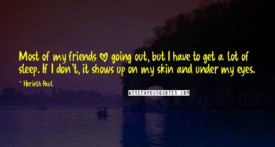 Herieth Paul quotes: Most of my friends love going out, but I have to get a lot of sleep. If I don't, it shows up on my skin and under my eyes.