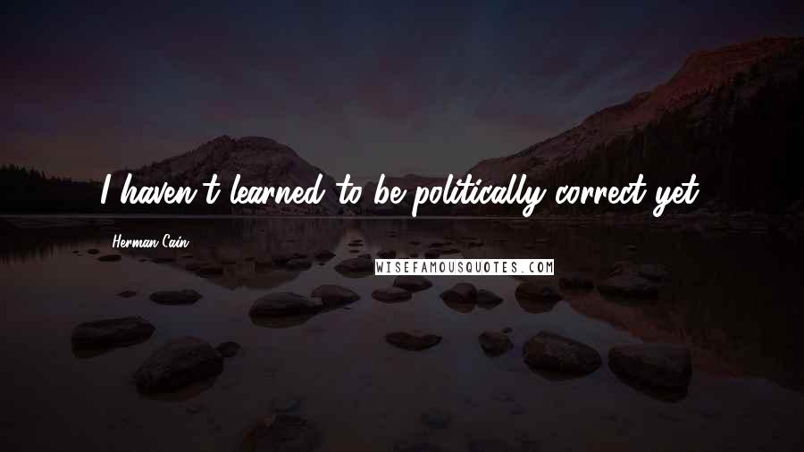 Herman Cain quotes: I haven't learned to be politically correct yet.