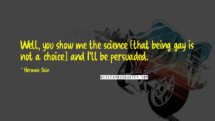 Herman Cain quotes: Well, you show me the science [that being gay is not a choice] and I'll be persuaded.