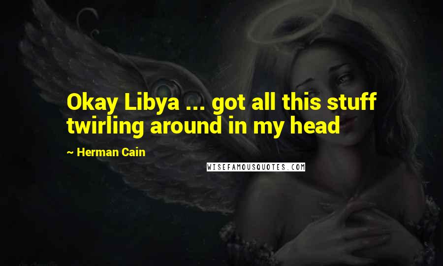 Herman Cain quotes: Okay Libya ... got all this stuff twirling around in my head