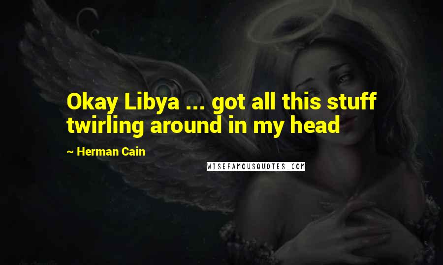 Herman Cain quotes: Okay Libya ... got all this stuff twirling around in my head