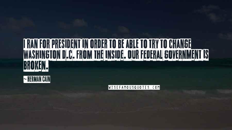 Herman Cain quotes: I ran for president in order to be able to try to change Washington D.C. from the inside. Our federal government is broken.