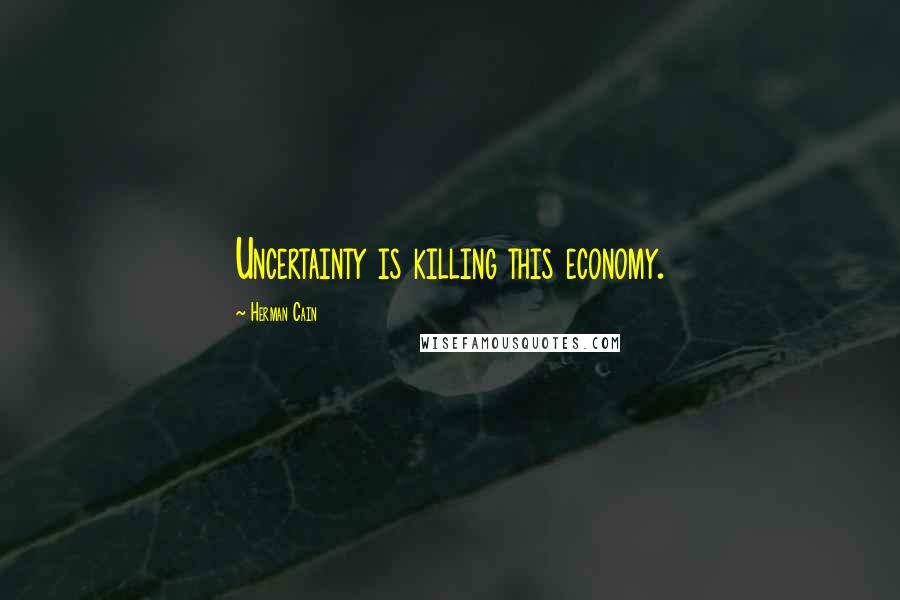 Herman Cain quotes: Uncertainty is killing this economy.