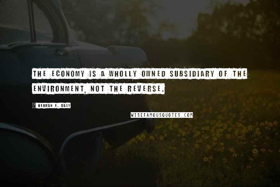 Herman E. Daly quotes: The economy is a wholly owned subsidiary of the environment, not the reverse.